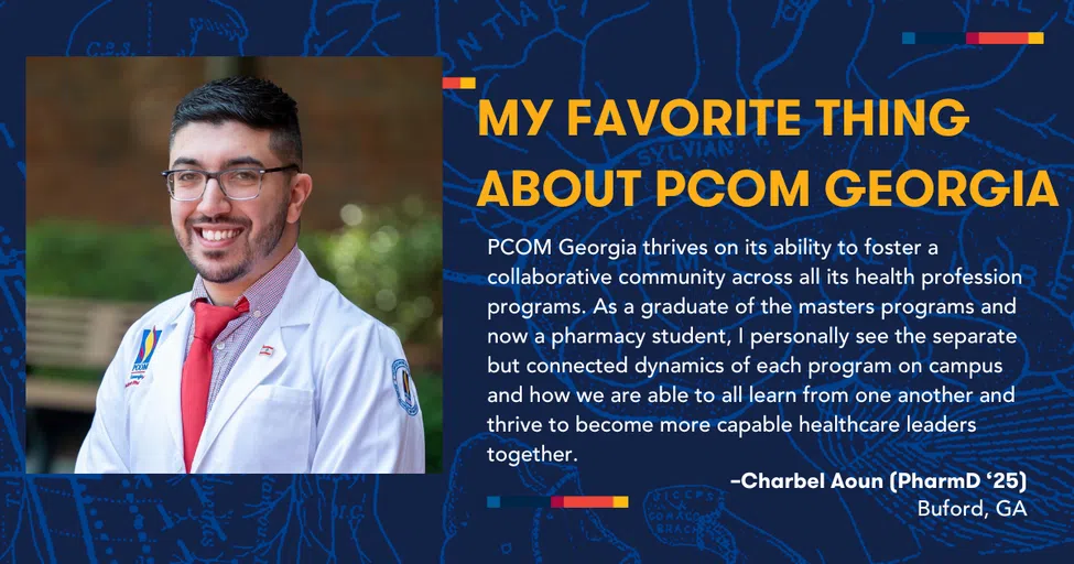 MY FAVORITE THING ABOUT PCOM GEORGIA PCOM Georgia thrives on its ability to foster a collaborative community across all its health profession programs. As a graduate of the masters programs and now a pharmacy student, I personally see the separate but connected dynamics of each program on campus and how we are able to all learn from one another and thrive to become more capable healthcare leaders together. - Charbel Aoun (PharmD '25), Buford, GA