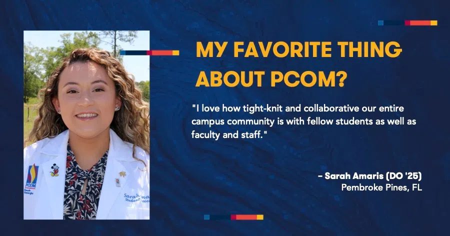 MY FAVORITE THING ABOUT PCOM? "I love how tight-knit and collaborative our entire campus community is with fellow students as well as faculty and staff." - Sarah Amaris (DO '25) Pembroke Pines, FL